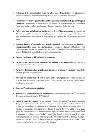 27	
Ø Redonner à la mémorisation toute sa place dans l’acquisition des savoirs. Les
études scientifiques démontrent son importance pour la formation du cerveau.
Ø Revaloriser les filières qualifiantes, les filières professionnelles et l’apprentissage en
entreprise. Revaloriser l’enseignement technique et professionnel, et promouvoir
l’enseignement secondaire en alternance dans un maximum de formations.
Ø Créer, par une collaboration public/privé, des « filières courtes » permettant de
déboucher immédiatement sur un emploi, comme les écoles de codage ou les écoles de
type « boot camp » américaines et israéliennes qui forment des développeurs en quatre
mois.
Ø Stimuler l’esprit d’entreprise dès l’école secondaire en soutenant les initiatives
entrepreneuriales dans les établissements scolaires. Rendre obligatoire, pour
l’ensemble des élèves du secondaire, un cours d’économie afin de transmettre les
savoirs de base tout en mettant en avant l’entrepreneuriat.
Ø Promouvoir le statut d’Etudiant-Entrepreneur.
Ø Permettre aux enseignants débutants de valider leurs prestations en vue de la
nomination dans tous les réseaux.
Ø Permettre des passerelles entre les enseignements primaire et secondaire pour lutter
contre la pénurie des professeurs.
Ø Prévenir les dépressions et « burn-out » dans l’enseignement. Mettre en place un
système plus fonctionnel de remplacements. Mettre en place un système efficace contre
les absences abusives.
Ø Soutenir l’enseignement spécialisé.
Ø Améliorer la qualité des filières techniques pour assurer aux élèves de 3ème
Technique
des bases aussi solides qu’en 3ème
Général.
Ø Revoir le Plan de Pilotage : si les plans de pilotage donnaient l’impression au départ
d’augmenter l’autonomie des écoles, la mise en œuvre actuelle a l’effet contraire. Les
écoles qui ont débuté le processus sont écrasées par les tâches administratives. Les
équipes pédagogiques sont démotivées devant la masse de travail et le peu de clarté
quant à la conséquence de la non-atteinte des objectifs. Il faut donc revoir complètement
le processus et veiller à ce que les DCO soient bien formés et puissent aider les écoles à
réaliser ces plans de pilotage dans la sérénité. Respecter l’esprit du Plan de Pilotage :
laisser aux écoles les choix des objectifs et des moyens et limiter le rôle des DCO à un
rôle de conseil, d’aide et de motivation des équipes.
 