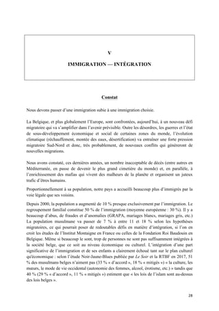 28	
	
V
IMMIGRATION — INTÉGRATION
Constat
Nous devons passer d’une immigration subie à une immigration choisie.
La Belgique, et plus globalement l’Europe, sont confrontées, aujourd’hui, à un nouveau défi
migratoire qui va s’amplifier dans l’avenir prévisible. Outre les désordres, les guerres et l’état
de sous-développement économique et social de certaines zones du monde, l’évolution
climatique (réchauffement, montée des eaux, désertification) va entraîner une forte pression
migratoire Sud-Nord et donc, très probablement, de nouveaux conflits qui généreront de
nouvelles migrations.
Nous avons constaté, ces dernières années, un nombre inacceptable de décès (entre autres en
Méditerranée, en passe de devenir le plus grand cimetière du monde) et, en parallèle, à
l’enrichissement des mafias qui vivent des malheurs de la planète et organisent un juteux
trafic d’êtres humains.
Proportionnellement à sa population, notre pays a accueilli beaucoup plus d’immigrés par la
voie légale que ses voisins.
Depuis 2000, la population a augmenté de 10 % presque exclusivement par l’immigration. Le
regroupement familial constitue 50 % de l’immigration (moyenne européenne : 30 %). Il y a
beaucoup d’abus, de fraudes et d’anomalies (GRAPA, mariages blancs, mariages gris, etc.)
La population musulmane va passer de 7 % à entre 11 et 18 % selon les hypothèses
migratoires, ce qui pourrait poser de redoutables défis en matière d’intégration, si l’on en
croit les études de l’Institut Montaigne en France ou celles de la Fondation Roi Baudouin en
Belgique. Même si beaucoup le sont, trop de personnes ne sont pas suffisamment intégrées à
la société belge, que ce soit au niveau économique ou culturel. L’intégration d’une part
significative de l’immigration et de ses enfants a clairement échoué tant sur le plan culturel
qu'économique : selon l’étude Noir-Jaune-Blues publiée par Le Soir et la RTBF en 2017, 51
% des musulmans belges n’aiment pas (33 % « d’accord », 18 % « mitigés ») « la culture, les
mœurs, le mode de vie occidental (autonomie des femmes, alcool, érotisme, etc.) » tandis que
40 % (29 % « d’accord », 11 % « mitigés ») estiment que « les lois de l’islam sont au-dessus
des lois belges ».
 