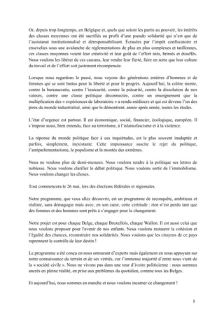 3	
Or, depuis trop longtemps, en Belgique et, quels que soient les partis au pouvoir, les intérêts
des classes moyennes ont été sacrifiés au profit d’une pseudo solidarité qui n’est que de
l’assistanat institutionnalisé et déresponsabilisant. Écrasées par l’impôt confiscatoire et
ensevelies sous une avalanche de réglementations de plus en plus complexes et tatillonnes,
ces classes moyennes voient leur créativité et leur goût de l’effort niés, brimés et étouffés.
Nous voulons les libérer de ces carcans, leur rendre leur fierté, faire en sorte que leur culture
du travail et de l’effort soit justement récompensée.
Lorsque nous regardons le passé, nous voyons des générations entières d’hommes et de
femmes qui se sont battus pour la liberté et pour le progrès. Aujourd’hui, la colère monte,
contre la bureaucratie, contre l’insécurité, contre la précarité, contre la dissolution de nos
valeurs, contre une classe politique déconnectée, contre un enseignement que la
multiplication des « expériences de laboratoire » a rendu médiocre et qui est devenu l’un des
pires du monde industrialisé, ainsi que le démontrent, année après année, toutes les études.
L’état d’urgence est partout. Il est économique, social, financier, écologique, européen. Il
s’impose aussi, bien entendu, face au terrorisme, à l’islamofascisme et à la violence.
La réponse du monde politique face à ces inquiétudes, est le plus souvent inadaptée et
parfois, simplement, inexistante. Cette impuissance suscite le rejet du politique,
l’antiparlementarisme, le populisme et la montée des extrêmes.
Nous ne voulons plus de demi-mesures. Nous voulons rendre à la politique ses lettres de
noblesse. Nous voulons clarifier le débat politique. Nous voulons sortir de l’immobilisme.
Nous voulons changer les choses.
Tout commencera le 26 mai, lors des élections fédérales et régionales.
Notre programme, que vous allez découvrir, est un programme de reconquête, ambitieux et
réaliste, sans démagogie mais avec, en son cœur, cette certitude : rien n’est perdu tant que
des femmes et des hommes sont prêts à s’engager pour le changement.
Notre projet est pour chaque Belge, chaque Bruxellois, chaque Wallon. Il est aussi celui que
nous voulons proposer pour l'avenir de nos enfants. Nous voulons restaurer la cohésion et
l’égalité des chances, reconstruire nos solidarités. Nous voulons que les citoyens de ce pays
reprennent le contrôle de leur destin !
Le programme a été conçu en nous entourant d’experts mais également en nous appuyant sur
notre connaissance du terrain et de ses vérités, car l’immense majorité d’entre nous vient de
la « société civile ». Nous ne vivons pas dans une tour d’ivoire politicienne : nous sommes
ancrés en pleine réalité, en prise aux problèmes du quotidien, comme tous les Belges.
Et aujourd’hui, nous sommes en marche et nous voulons incarner ce changement !
 