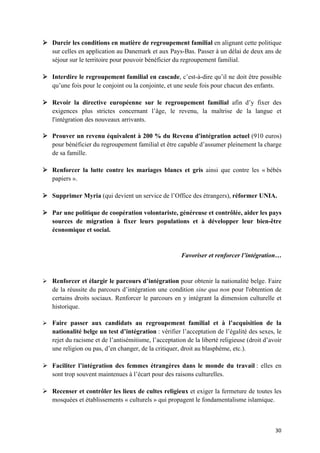 30	
Ø Durcir les conditions en matière de regroupement familial en alignant cette politique
sur celles en application au Danemark et aux Pays-Bas. Passer à un délai de deux ans de
séjour sur le territoire pour pouvoir bénéficier du regroupement familial.
Ø Interdire le regroupement familial en cascade, c’est-à-dire qu’il ne doit être possible
qu’une fois pour le conjoint ou la conjointe, et une seule fois pour chacun des enfants.
Ø Revoir la directive européenne sur le regroupement familial afin d’y fixer des
exigences plus strictes concernant l’âge, le revenu, la maîtrise de la langue et
l'intégration des nouveaux arrivants.
Ø Prouver un revenu équivalent à 200 % du Revenu d'intégration actuel (910 euros)
pour bénéficier du regroupement familial et être capable d’assumer pleinement la charge
de sa famille.
Ø Renforcer la lutte contre les mariages blancs et gris ainsi que contre les « bébés
papiers ».
Ø Supprimer Myria (qui devient un service de l’Office des étrangers), réformer UNIA.
Ø Par une politique de coopération volontariste, généreuse et contrôlée, aider les pays
sources de migration à fixer leurs populations et à développer leur bien-être
économique et social.
Favoriser et renforcer l’intégration…
Ø Renforcer et élargir le parcours d’intégration pour obtenir la nationalité belge. Faire
de la réussite du parcours d’intégration une condition sine qua non pour l'obtention de
certains droits sociaux. Renforcer le parcours en y intégrant la dimension culturelle et
historique.
Ø Faire passer aux candidats au regroupement familial et à l’acquisition de la
nationalité belge un test d’intégration : vérifier l’acceptation de l’égalité des sexes, le
rejet du racisme et de l’antisémitisme, l’acceptation de la liberté religieuse (droit d’avoir
une religion ou pas, d’en changer, de la critiquer, droit au blasphème, etc.).
Ø Faciliter l’intégration des femmes étrangères dans le monde du travail : elles en
sont trop souvent maintenues à l’écart pour des raisons culturelles.
Ø Recenser et contrôler les lieux de cultes religieux et exiger la fermeture de toutes les
mosquées et établissements « culturels » qui propagent le fondamentalisme islamique.
 