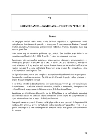 32	
VI
GOUVERNANCE — SYNDICATS — FONCTION PUBLIQUE
Constat
La Belgique souffre, entre autres, d’une inflation législative et réglementaire, d’une
multiplication des niveaux de pouvoirs – nous avons 7 gouvernements (Fédéral, Flamand,
Wallon, Bruxellois, Communauté germanophone, Fédération Wallonie-Bruxelles) mais, trop
souvent, pas d’État !
Nous avons trop de structures publiques, qui, parfois, font doublon, trop d’élus et de
mandataires publics (près de 1 000 à Bruxelles !) à tous les niveaux de pouvoirs.
Communes, intercommunales, provinces, gouvernements régionaux, communautaires et
fédéral (sans parler de la COCOF, de la VGC et de la COCON à Bruxelles !), derrière ces
noms « barbares », il n’y a qu’un seul payeur, le contribuable, et une terrible inefficacité de
l’action publique. Il y a une multiplicité de pouvoirs et de niveaux de « compétences » (ou
d’incompétences ?) mais plus d’État !
La législation est de plus en plus complexe, incompréhensible et inapplicable ou paralysante
dans certaines matières (urbanisme, fiscalité, etc.) L’Etat doit fixer des cadres généraux et
arrêter de vouloir légiférer sur tout.
Il y a trop de subsides et de subventions à tous les niveaux de pouvoir, qui sont tous payés par
le contribuable. Les récents scandales financiers, Publifin et Samusocial, témoignent d’un
réel problème de gouvernance et d’éthique au sein de la fonction publique.
Certains de nos concitoyens, déboussolés par les difficultés de la vie ou l’actualité anxiogène
des dernières années ont cédé aux sirènes extrémistes et ont adopté des comportements de
rejets incompatibles avec le respect de la dignité humaine.
Les syndicats ont un pouvoir démesuré en Belgique et ils ne sont pas dotés de la personnalité
juridique. Il y a trop de grèves en Wallonie, surtout dans les services publics (TEC !) et les
grèves « sauvages » le sont souvent pour des prétextes futiles, mais gênent considérablement
les usagers.
 