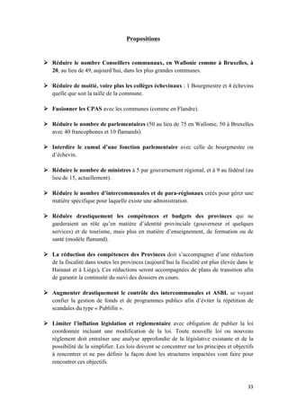 33	
Propositions
Ø Réduire le nombre Conseillers communaux, en Wallonie comme à Bruxelles, à
20, au lieu de 49, aujourd’hui, dans les plus grandes communes.
Ø Réduire de moitié, voire plus les collèges échevinaux : 1 Bourgmestre et 4 échevins
quelle que soit la taille de la commune.
Ø Fusionner les CPAS avec les communes (comme en Flandre).
Ø Réduire le nombre de parlementaires (50 au lieu de 75 en Wallonie, 50 à Bruxelles
avec 40 francophones et 10 flamands).
Ø Interdire le cumul d’une fonction parlementaire avec celle de bourgmestre ou
d’échevin.
Ø Réduire le nombre de ministres à 5 par gouvernement régional, et à 9 au fédéral (au
lieu de 15, actuellement).
Ø Réduire le nombre d’intercommunales et de para-régionaux créés pour gérer une
matière spécifique pour laquelle existe une administration.
Ø Réduire drastiquement les compétences et budgets des provinces qui ne
garderaient un rôle qu’en matière d’identité provinciale (gouverneur et quelques
services) et de tourisme, mais plus en matière d’enseignement, de formation ou de
santé (modèle flamand).
Ø La réduction des compétences des Provinces doit s’accompagner d’une réduction
de la fiscalité dans toutes les provinces (aujourd’hui la fiscalité est plus élevée dans le
Hainaut et à Liège). Ces réductions seront accompagnées de plans de transition afin
de garantir la continuité du suivi des dossiers en cours.
Ø Augmenter drastiquement le contrôle des intercommunales et ASBL se voyant
confier la gestion de fonds et de programmes publics afin d’éviter la répétition de
scandales du type « Publifin ».
Ø Limiter l’inflation législation et réglementaire avec obligation de publier la loi
coordonnée incluant une modification de la loi. Toute nouvelle loi ou nouveau
règlement doit entraîner une analyse approfondie de la législative existante et de la
possibilité de la simplifier. Les lois doivent se concentrer sur les principes et objectifs
à rencontrer et ne pas définir la façon dont les structures impactées vont faire pour
rencontrer ces objectifs.
 