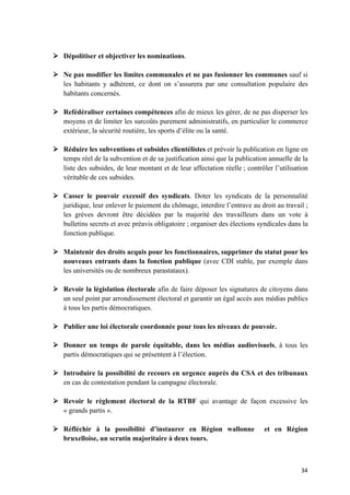34	
Ø Dépolitiser et objectiver les nominations.
Ø Ne pas modifier les limites communales et ne pas fusionner les communes sauf si
les habitants y adhèrent, ce dont on s’assurera par une consultation populaire des
habitants concernés.
Ø Refédéraliser certaines compétences afin de mieux les gérer, de ne pas disperser les
moyens et de limiter les surcoûts purement administratifs, en particulier le commerce
extérieur, la sécurité routière, les sports d’élite ou la santé.
Ø Réduire les subventions et subsides clientélistes et prévoir la publication en ligne en
temps réel de la subvention et de sa justification ainsi que la publication annuelle de la
liste des subsides, de leur montant et de leur affectation réelle ; contrôler l’utilisation
véritable de ces subsides.
Ø Casser le pouvoir excessif des syndicats. Doter les syndicats de la personnalité
juridique, leur enlever le paiement du chômage, interdire l’entrave au droit au travail ;
les grèves devront être décidées par la majorité des travailleurs dans un vote à
bulletins secrets et avec préavis obligatoire ; organiser des élections syndicales dans la
fonction publique.
Ø Maintenir des droits acquis pour les fonctionnaires, supprimer du statut pour les
nouveaux entrants dans la fonction publique (avec CDI stable, par exemple dans
les universités ou de nombreux parastataux).
Ø Revoir la législation électorale afin de faire déposer les signatures de citoyens dans
un seul point par arrondissement électoral et garantir un égal accès aux médias publics
à tous les partis démocratiques.
Ø Publier une loi électorale coordonnée pour tous les niveaux de pouvoir.
Ø Donner un temps de parole équitable, dans les médias audiovisuels, à tous les
partis démocratiques qui se présentent à l’élection.
Ø Introduire la possibilité de recours en urgence auprès du CSA et des tribunaux
en cas de contestation pendant la campagne électorale.
Ø Revoir le règlement électoral de la RTBF qui avantage de façon excessive les
« grands partis ».
Ø Réfléchir à la possibilité d’instaurer en Région wallonne et en Région
bruxelloise, un scrutin majoritaire à deux tours.
 