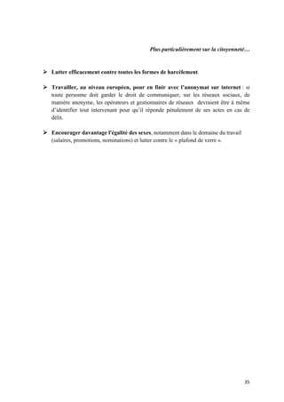 35	
Plus particulièrement sur la citoyenneté…
Ø Lutter efficacement contre toutes les formes de harcèlement.
Ø Travailler, au niveau européen, pour en finir avec l’anonymat sur internet : si
toute personne doit garder le droit de communiquer, sur les réseaux sociaux, de
manière anonyme, les opérateurs et gestionnaires de réseaux devraient être à même
d’identifier tout intervenant pour qu’il réponde pénalement de ses actes en cas de
délit.
Ø Encourager davantage l'égalité des sexes, notamment dans le domaine du travail
(salaires, promotions, nominations) et lutter contre le « plafond de verre ».
 