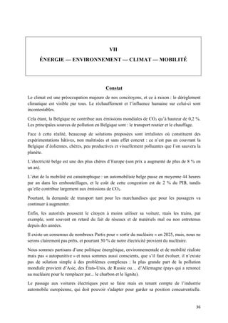 36	
VII
ÉNERGIE — ENVIRONNEMENT — CLIMAT — MOBILITÉ
Constat
Le climat est une préoccupation majeure de nos concitoyens, et ce à raison : le dérèglement
climatique est visible par tous. Le réchauffement et l’influence humaine sur celui-ci sont
incontestables.
Cela étant, la Belgique ne contribue aux émissions mondiales de CO2 qu’à hauteur de 0,2 %.
Les principales sources de pollution en Belgique sont : le transport routier et le chauffage.
Face à cette réalité, beaucoup de solutions proposées sont irréalistes où constituent des
expérimentations hâtives, non maîtrisées et sans effet concret : ce n’est pas en couvrant la
Belgique d’éoliennes, chères, peu productives et visuellement polluantes que l’on sauvera la
planète.
L’électricité belge est une des plus chères d’Europe (son prix a augmenté de plus de 8 % en
un an).
L’état de la mobilité est catastrophique : un automobiliste belge passe en moyenne 44 heures
par an dans les embouteillages, et le coût de cette congestion est de 2 % du PIB, tandis
qu’elle contribue largement aux émissions de CO2.
Pourtant, la demande de transport tant pour les marchandises que pour les passagers va
continuer à augmenter.
Enfin, les autorités poussent le citoyen à moins utiliser sa voiture, mais les trains, par
exemple, sont souvent en retard du fait de réseaux et de matériels mal ou non entretenus
depuis des années.
Il existe un consensus de nombreux Partis pour « sortir du nucléaire » en 2025, mais, nous ne
serons clairement pas prêts, et pourtant 50 % de notre électricité provient du nucléaire.
Nous sommes partisans d’une politique énergétique, environnementale et de mobilité réaliste
mais pas « autopunitive » et nous sommes aussi conscients, que s’il faut évoluer, il n’existe
pas de solution simple à des problèmes complexes : la plus grande part de la pollution
mondiale provient d’Asie, des États-Unis, de Russie ou… d’Allemagne (pays qui a renoncé
au nucléaire pour le remplacer par... le charbon et le lignite).
Le passage aux voitures électriques peut se faire mais en tenant compte de l’industrie
automobile européenne, qui doit pouvoir s'adapter pour garder sa position concurrentielle.
 