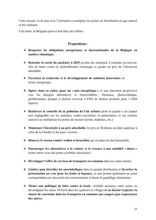 37	
Cette mesure va de pair avec l’incitation à multiplier les points de distribution en gaz naturel
et bio méthane.
Cela étant, la Belgique peut et doit faire des efforts.
Propositions :
Ø Respecter les obligations européennes et internationales de la Belgique en
matière climatique.
Ø Retarder la sortie du nucléaire à 2035 au plus tôt, maintenir 2 centrales en activité,
afin de lutter contre le réchauffement climatique et garder un prix de l’électricité
abordable.
Ø Favoriser la recherche et le développement de solutions innovantes en
terme énergétique.
Ø Opter, dans ce cadre, pour un « mix énergétique » et une transition progressive
vers les énergies alternatives et renouvelables : biomasse, photovoltaïque,
géothermique, pompes à chaleur (environ 4 kWh de chaleur produite pour 1 kWh
injecté).
Ø Renforcer le contrôle de la pollution de l’air urbain (dont la qualité a un impact
non négligeable sur les maladies cardio-vasculaires et pulmonaires et sur certains
cancers) en multipliant les points de mesure (écoles, hôpitaux, etc.).
Ø Maintenir l’électricité à un prix abordable (le prix en Wallonie est déjà supérieur à
celui de la Flandre et des pays voisins).
Ø Rénover le réseau routier wallon et bruxellois qui est dans un état lamentable.
Ø Encourager les alternatives à la voiture et le recours à une mobilité « douce »
(entre autres avec des pistes cyclables sécurisées).
Ø Développer l’offre de services de transports en commun dans les zones rurales.
Ø Limiter puis interdire les suremballages dans la grande distribution et favoriser la
présentation en vrac pour les fruits et légumes, ce qui permet également un achat
correspondant aux nécessités du consommateur et limite le gaspillage alimentaire.
Ø Mener une politique de lutte contre le bruit, véritable nuisance, entre autres en
développant les zones 30 km/h dans les quartiers et villages et en faisant respecter la
charte de courtoisie dans les transports en commun aux usagers peu respectueux
des autres.
 