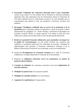 38	
Ø Encourager l’utilisation des carburants alternatifs pour le parc automobile,
comme le gaz naturel et le bio méthane afin de diminuer les émissions polluantes
(particules fines, plus importantes pour les motorisations diesel) et d’émissions de
CO2 (plus important pour les motorisations essence) à un coût abordable pour le
consommateur (gaz naturel) et dans une perspective d’économie circulaire (bio
méthane).
Ø Développer l’intelligence artificielle mise au service de la production et de la
distribution pour l’agriculture urbaine et l’agriculture verticale de manière à réduire
drastiquement les gaspillages. Ce « Smart Farming » permettrait de développer une
économie circulaire efficace en matière agricole et de réduire la taille des terres
arables pour y planter de nouvelles forêts et créer une plus grande biodiversité.
Ø Renforcer le potentiel l’économie collaborative pour maximaliser son impact sur
la qualité de l’environnement, car elle permet d’utiliser des ressources peu
exploitées ou inexploitées plutôt que d’en consommer de nouvelles. Aménager les
règlementations pour permettre à l’économie collaborative d’émerger et de se
déployer efficacement d’un point de vue économique, social et environnemental.
Ø Soutenir le développement de l’économie circulaire par le biais de l’économie
collaborative, l’écologie industrielle et l’économie de la fonctionnalité.
Ø Respecter les obligations contractées envers les propriétaires en matière de
panneaux photovoltaïques.
Ø Consulter les habitants des communes concernées avant toute implantation de
nouvelles éoliennes.
Ø Multiplier les points d’eau sur les parcours sportifs.
Ø Multiplier les corbeilles urbaines avec tri des déchets.
Ø Augmenter la végétalisation de l’espace public.
 