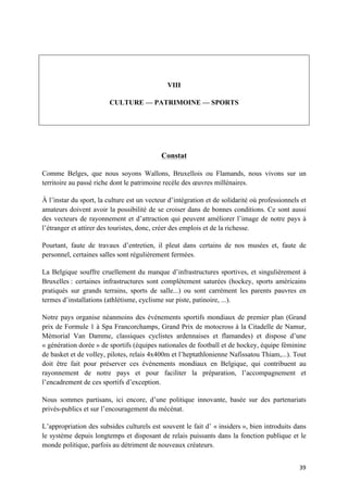 39	
VIII
CULTURE — PATRIMOINE — SPORTS
Constat
Comme Belges, que nous soyons Wallons, Bruxellois ou Flamands, nous vivons sur un
territoire au passé riche dont le patrimoine recèle des œuvres millénaires.
À l’instar du sport, la culture est un vecteur d’intégration et de solidarité où professionnels et
amateurs doivent avoir la possibilité de se croiser dans de bonnes conditions. Ce sont aussi
des vecteurs de rayonnement et d’attraction qui peuvent améliorer l’image de notre pays à
l’étranger et attirer des touristes, donc, créer des emplois et de la richesse.
Pourtant, faute de travaux d’entretien, il pleut dans certains de nos musées et, faute de
personnel, certaines salles sont régulièrement fermées.
La Belgique souffre cruellement du manque d’infrastructures sportives, et singulièrement à
Bruxelles : certaines infrastructures sont complètement saturées (hockey, sports américains
pratiqués sur grands terrains, sports de salle...) ou sont carrément les parents pauvres en
termes d’installations (athlétisme, cyclisme sur piste, patinoire, ...).
Notre pays organise néanmoins des événements sportifs mondiaux de premier plan (Grand
prix de Formule 1 à Spa Francorchamps, Grand Prix de motocross à la Citadelle de Namur,
Mémorial Van Damme, classiques cyclistes ardennaises et flamandes) et dispose d’une
« génération dorée » de sportifs (équipes nationales de football et de hockey, équipe féminine
de basket et de volley, pilotes, relais 4x400m et l’heptathlonienne Nafissatou Thiam,...). Tout
doit être fait pour préserver ces événements mondiaux en Belgique, qui contribuent au
rayonnement de notre pays et pour faciliter la préparation, l’accompagnement et
l’encadrement de ces sportifs d’exception.
Nous sommes partisans, ici encore, d’une politique innovante, basée sur des partenariats
privés-publics et sur l’encouragement du mécénat.
L’appropriation des subsides culturels est souvent le fait d’ « insiders », bien introduits dans
le système depuis longtemps et disposant de relais puissants dans la fonction publique et le
monde politique, parfois au détriment de nouveaux créateurs.
 