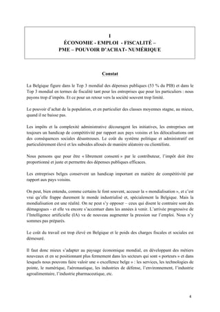 4	
I
ÉCONOMIE - EMPLOI - FISCALITÉ –
PME – POUVOIR D’ACHAT- NUMÉRIQUE
Constat
La Belgique figure dans le Top 3 mondial des dépenses publiques (53 % du PIB) et dans le
Top 3 mondial en termes de fiscalité tant pour les entreprises que pour les particuliers : nous
payons trop d’impôts. Et ce pour un retour vers la société souvent trop limité.
Le pouvoir d’achat de la population, et en particulier des classes moyennes stagne, au mieux,
quand il ne baisse pas.
Les impôts et la complexité administrative découragent les initiatives, les entreprises ont
toujours un handicap de compétitivité par rapport aux pays voisins et les délocalisations ont
des conséquences sociales désastreuses. Le coût du système politique et administratif est
particulièrement élevé et les subsides alloués de manière aléatoire ou clientéliste.
Nous pensons que pour être « librement consenti » par le contributeur, l’impôt doit être
proportionné et juste et permettre des dépenses publiques efficaces.
Les entreprises belges conservent un handicap important en matière de compétitivité par
rapport aux pays voisins.
On peut, bien entendu, comme certains le font souvent, accuser la « mondialisation », et c’est
vrai qu’elle frappe durement le monde industrialisé et, spécialement la Belgique. Mais la
mondialisation est une réalité. On ne peut s’y opposer – ceux qui disent le contraire sont des
démagogues - et elle va encore s’accentuer dans les années à venir. L’arrivée progressive de
l’Intelligence artificielle (IA) va de nouveau augmenter la pression sur l’emploi. Nous n’y
sommes pas préparés.
Le coût du travail est trop élevé en Belgique et le poids des charges fiscales et sociales est
démesuré.
Il faut donc mieux s’adapter au paysage économique mondial, en développant des métiers
nouveaux et en se positionnant plus fermement dans les secteurs qui sont « porteurs » et dans
lesquels nous pouvons faire valoir une « excellence belge » : les services, les technologies de
pointe, le numérique, l'aéronautique, les industries de défense, l’environnement, l’industrie
agroalimentaire, l’industrie pharmaceutique, etc.
 