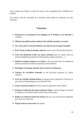 40	
Nous voulons aussi intégrer le critère du succès et de la popularité dans l’attribution des
subsides.
Une remise à plat de l’ensemble de la politique menée depuis des décennies est donc
nécessaire.
Propositions
Ø Promouvoir le rayonnement de la Belgique, de la Wallonie et de Bruxelles à
l’étranger.
Ø Effectuer un audit du secteur culturel et des subsides accordés à ce secteur.
Ø Lier, entre autres, l’octroi de subsides à un critère de succès auprès du public.
Ø Éviter l’entre soi dans le domaine culturel et rester ouvert à de nouvelles initiatives.
Ø Créer une plateforme d’aide aux jeunes musiciens pour les soutenir dans les
activités périphériques (recherche de financements, studios, promotion, …)
Ø Défendre la langue française et sa richesse : elle nous inclut dans un ensemble de
plusieurs centaines de millions de personnes, la Francophonie.
Ø Développer les échanges culturels entre le nord et le sud du pays.
Ø Valoriser les travailleurs bénévoles en tant qu’acteurs essentiels de l’action
culturelle.
Ø Créer de véritables incitants fiscaux au mécénat, pour le patrimoine à l'instar de ce
qui se fait en Grande-Bretagne avec le National Trust.
Ø Lancer un projet européen de mise en valeur du patrimoine et de la culture.
Ø Protéger les collections des musées nationaux belges, ne pas encourager l’ouverture
d’un débat sur le transfert d’objets culturels dans d’autres pays.
Ø Réaliser un audit des besoins des musées tant en ce qui concerne leurs bâtiments
que l’accès aux collections.
Ø Élargir les heures d’ouverture des musées.
 