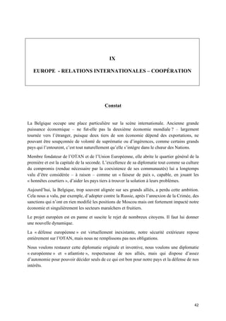 42	
IX
EUROPE - RELATIONS INTERNATIONALES – COOPÉRATION
Constat
La Belgique occupe une place particulière sur la scène internationale. Ancienne grande
puissance économique – ne fut-elle pas la deuxième économie mondiale ? – largement
tournée vers l’étranger, puisque deux tiers de son économie dépend des exportations, ne
pouvant être soupçonnée de volonté de suprématie ou d’ingérences, comme certains grands
pays qui l’entourent, c’est tout naturellement qu’elle s’intègre dans le chœur des Nations.
Membre fondateur de l’OTAN et de l’Union Européenne, elle abrite le quartier général de la
première et est la capitale de la seconde. L’excellence de sa diplomatie tout comme sa culture
du compromis (rendue nécessaire par la coexistence de ses communautés) lui a longtemps
valu d’être considérée – à raison – comme un « faiseur de paix », capable, en jouant les
« honnêtes courtiers », d’aider les pays tiers à trouver la solution à leurs problèmes.
Aujourd’hui, la Belgique, trop souvent alignée sur ses grands alliés, a perdu cette ambition.
Cela nous a valu, par exemple, d’adopter contre la Russie, après l’annexion de la Crimée, des
sanctions qui n’ont en rien modifié les positions de Moscou mais ont fortement impacté notre
économie et singulièrement les secteurs maraîchers et fruitiers.
Le projet européen est en panne et suscite le rejet de nombreux citoyens. Il faut lui donner
une nouvelle dynamique.
La « défense européenne » est virtuellement inexistante, notre sécurité extérieure repose
entièrement sur l’OTAN, mais nous ne remplissons pas nos obligations.
Nous voulons restaurer cette diplomatie originale et inventive, nous voulons une diplomatie
« européenne » et « atlantiste », respectueuse de nos alliés, mais qui dispose d’assez
d’autonomie pour pouvoir décider seuls de ce qui est bon pour notre pays et la défense de nos
intérêts.
 