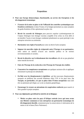 43	
Propositions
Ø Pour une Europe démocratique, fonctionnelle, au service des Européens et du
développement économique
• S’assurer de la mise en place et de l’efficacité des contrôles systématiques aux
frontières extérieures et doter Frontex d’un budget permettant au corps européen
de garde-frontières d’être opérationnel au plus vite.
• Revoir les accords de Schengen pour pouvoir expulser systématiquement de
l’espace Schengen tout étranger reconnu coupable d’un crime ou d’un délit et
en interdire l’accès à tout étranger condamné pénalement ou ayant participé à une
entreprise terroriste ou extrémiste.
• Harmoniser nos règles d’accueil pour créer un droit d’asile européen.
• Imposer de nouvelles règles de réciprocité entre l’Europe et ses partenaires,
entre autres en matière d’accès aux marchés publics et de normes
environnementales et sociales.
• Revoir la directive sur le détachement des travailleurs afin de ne pas pénaliser
notre marché du travail.
• Faire de l’Europe de la recherche et de l’Europe de l’énergie des réalités.
• Concentrer les compétences européennes sur quelques secteurs-clés et appliquer
strictement le principe de subsidiarité.
• En finir avec les élargissements à répétition : gel des nouveaux élargissements
auxquels on préférera des accords bilatéraux entre l’UE et les pays tiers. La
Turquie, en particulier, n’a pas sa place dans l’Union européenne mais doit
être un partenaire privilégié, au vu de sa situation géopolitique.
• Encourager le recours au mécanisme de coopération renforcée pour nourrir et
faire grandir le projet européen.
Ø Pour une diplomatie qui défend les intérêts de la Belgique
• Mettre en place entre les pays d’Afrique centrale (avec qui nous avons
une Histoire commune) et nos entreprises un partenariat économique de
développement durable, notamment pour la conservation et valorisation de la
nature et de la faune (Parcs Nationaux).
 