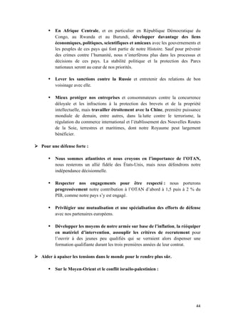 44	
• En Afrique Centrale, et en particulier en République Démocratique du
Congo, au Rwanda et au Burundi, développer davantage des liens
économiques, politiques, scientifiques et amicaux avec les gouvernements et
les peuples de ces pays qui font partie de notre Histoire. Sauf pour prévenir
des crimes contre l’humanité, nous n’interférons plus dans les processus et
décisions de ces pays. La stabilité politique et la protection des Parcs
nationaux seront au cœur de nos priorités.
• Lever les sanctions contre la Russie et entretenir des relations de bon
voisinage avec elle.
• Mieux protéger nos entreprises et consommateurs contre la concurrence
déloyale et les infractions à la protection des brevets et de la propriété
intellectuelle, mais travailler étroitement avec la Chine, première puissance
mondiale de demain, entre autres, dans la lutte contre le terrorisme, la
régulation du commerce international et l’établissement des Nouvelles Routes
de la Soie, terrestres et maritimes, dont notre Royaume peut largement
bénéficier.
Ø Pour une défense forte :
• Nous sommes atlantistes et nous croyons en l’importance de l’OTAN,
nous resterons un allié fidèle des États-Unis, mais nous défendrons notre
indépendance décisionnelle.
• Respecter nos engagements pour être respecté : nous porterons
progressivement notre contribution à l’OTAN d’abord à 1,5 puis à 2 % du
PIB, comme notre pays s’y est engagé.
• Privilégier une mutualisation et une spécialisation des efforts de défense
avec nos partenaires européens.
• Développer les moyens de notre armée sur base de l’inflation, la rééquiper
en matériel d’intervention, assouplir les critères de recrutement pour
l’ouvrir à des jeunes peu qualifiés qui se verraient alors dispenser une
formation qualifiante durant les trois premières années de leur contrat.
Ø Aider à apaiser les tensions dans le monde pour le rendre plus sûr.
• Sur le Moyen-Orient et le conflit israélo-palestinien :
 
