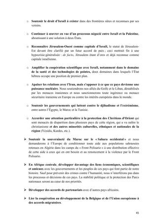 45	
o Soutenir le droit d’Israël à exister dans des frontières sûres et reconnues par ses
voisins.
o Continuer à œuvrer en vue d’un processus négocié entre Israël et la Palestine,
aboutissant à une solution à deux États.
o Reconnaître Jérusalem-Ouest comme capitale d’Israël, le statut de Jérusalem-
Est devant être clarifié par un futur accord de paix ; ceci mettrait fin à une
hypocrisie généralisée : de facto, Jérusalem étant d’ores et déjà reconnue comme
capitale israélienne.
o Amplifier la coopération scientifique avec Israël, notamment dans le domaine
de la santé et des technologies de pointes, deux domaines dans lesquels l’État
hébreu occupe une position de premier plan.
o Apaiser les relations avec l’Iran, mais s’opposer à ce que ce pays devienne une
puissance nucléaire. Nous soutiendrons nos alliés du Golfe et le Liban, déstabilisés
par les menaces iraniennes et nous sanctionnerons toute ingérence ou menace
sécuritaire iranienne en Europe ou contre les intérêts européens dans le monde.
o Soutenir les gouvernements qui luttent contre le djihadisme et l’extrémisme,
entre autres l’Égypte, le Maroc et la Tunisie.
o Accorder une attention particulière à la protection des Chrétiens d'Orient qui
sont menacés de disparition dans plusieurs pays de cette région, qui a vu naître le
christianisme et des autres minorités culturelles, ethniques et nationales de la
région (Yézidis, Kurdes, etc.).
Ø Soutenir la souveraineté du Maroc sur le « Sahara occidental » et nous
demanderons à l’Europe de conditionner toute aide aux populations sahraouies
retenues en Algérie dans les camps du « Front Polisario » à une distribution effective
de cette aide à ceux qui en ont besoin et au renoncement à la violence par le Front
Polisario.
Ø En Afrique centrale, développer davantage des liens économiques, scientifiques
et amicaux avec les gouvernements et les peuples de ces pays qui font partie de notre
histoire. Sauf pour prévenir des crimes contre l’humanité, nous n’interférons pas dans
les processus et décisions de ces pays. La stabilité politique et la protection des Parcs
nationaux seront au cœur de nos priorités.
Ø Développer des accords de partenariats avec d’autres pays africains.
Ø Lier la coopération au développement de la Belgique et de l’Union européenne à
des accords migratoires.
 