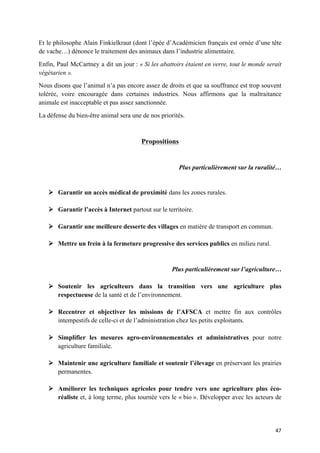 47	
Et le philosophe Alain Finkielkraut (dont l’épée d’Académicien français est ornée d’une tête
de vache…) dénonce le traitement des animaux dans l’industrie alimentaire.
Enfin, Paul McCartney a dit un jour : « Si les abattoirs étaient en verre, tout le monde serait
végétarien ».
Nous disons que l’animal n’a pas encore assez de droits et que sa souffrance est trop souvent
tolérée, voire encouragée dans certaines industries. Nous affirmons que la maltraitance
animale est inacceptable et pas assez sanctionnée.
La défense du bien-être animal sera une de nos priorités.
Propositions
Plus particulièrement sur la ruralité…
Ø Garantir un accès médical de proximité dans les zones rurales.
Ø Garantir l’accès à Internet partout sur le territoire.
Ø Garantir une meilleure desserte des villages en matière de transport en commun.
Ø Mettre un frein à la fermeture progressive des services publics en milieu rural.
Plus particulièrement sur l’agriculture…
Ø Soutenir les agriculteurs dans la transition vers une agriculture plus
respectueuse de la santé et de l’environnement.
Ø Recentrer et objectiver les missions de l’AFSCA et mettre fin aux contrôles
intempestifs de celle-ci et de l’administration chez les petits exploitants.
Ø Simplifier les mesures agro-environnementales et administratives pour notre
agriculture familiale.
Ø Maintenir une agriculture familiale et soutenir l’élevage en préservant les prairies
permanentes.
Ø Améliorer les techniques agricoles pour tendre vers une agriculture plus éco-
réaliste et, à long terme, plus tournée vers le « bio ». Développer avec les acteurs de
 