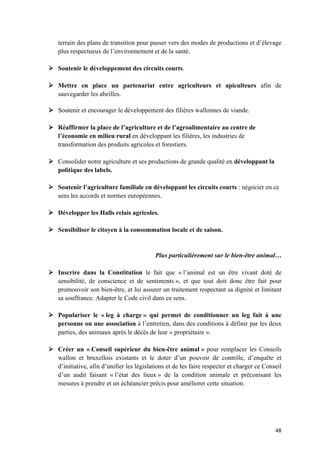 48	
terrain des plans de transition pour passer vers des modes de productions et d’élevage
plus respectueux de l’environnement et de la santé.
Ø Soutenir le développement des circuits courts.
Ø Mettre en place un partenariat entre agriculteurs et apiculteurs afin de
sauvegarder les abeilles.
Ø Soutenir et encourager le développement des filières wallonnes de viande.
Ø Réaffirmer la place de l’agriculture et de l’agroalimentaire au centre de
l’économie en milieu rural en développant les filières, les industries de
transformation des produits agricoles et forestiers.
Ø Consolider notre agriculture et ses productions de grande qualité en développant la
politique des labels.
Ø Soutenir l’agriculture familiale en développant les circuits courts : négocier en ce
sens les accords et normes européennes.
Ø Développer les Halls relais agricoles.
Ø Sensibiliser le citoyen à la consommation locale et de saison.
Plus particulièrement sur le bien-être animal…
Ø Inscrire dans la Constitution le fait que « l’animal est un être vivant doté de
sensibilité, de conscience et de sentiments », et que tout doit donc être fait pour
promouvoir son bien-être, et lui assurer un traitement respectant sa dignité et limitant
sa souffrance. Adapter le Code civil dans ce sens.
Ø Populariser le « leg à charge » qui permet de conditionner un leg fait à une
personne ou une association à l’entretien, dans des conditions à définir par les deux
parties, des animaux après le décès de leur « propriétaire ».
Ø Créer un « Conseil supérieur du bien-être animal » pour remplacer les Conseils
wallon et bruxellois existants et le doter d’un pouvoir de contrôle, d’enquête et
d’initiative, afin d’unifier les législations et de les faire respecter et charger ce Conseil
d’un audit faisant « l’état des lieux » de la condition animale et préconisant les
mesures à prendre et un échéancier précis pour améliorer cette situation.
 