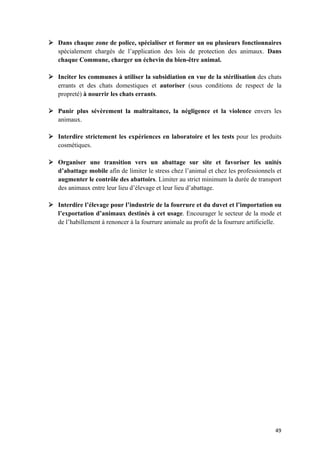 49	
Ø Dans chaque zone de police, spécialiser et former un ou plusieurs fonctionnaires
spécialement chargés de l’application des lois de protection des animaux. Dans
chaque Commune, charger un échevin du bien-être animal.
Ø Inciter les communes à utiliser la subsidiation en vue de la stérilisation des chats
errants et des chats domestiques et autoriser (sous conditions de respect de la
propreté) à nourrir les chats errants.
Ø Punir plus sévèrement la maltraitance, la négligence et la violence envers les
animaux.
Ø Interdire strictement les expériences en laboratoire et les tests pour les produits
cosmétiques.
Ø Organiser une transition vers un abattage sur site et favoriser les unités
d’abattage mobile afin de limiter le stress chez l’animal et chez les professionnels et
augmenter le contrôle des abattoirs. Limiter au strict minimum la durée de transport
des animaux entre leur lieu d’élevage et leur lieu d’abattage.
Ø Interdire l’élevage pour l’industrie de la fourrure et du duvet et l’importation ou
l’exportation d’animaux destinés à cet usage. Encourager le secteur de la mode et
de l’habillement à renoncer à la fourrure animale au profit de la fourrure artificielle.
 