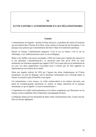 50	
XI
LUTTE CONTRE L’ANTISÉMITISME ET LES NÉGATIONNISMES
Constat
L’antisémitisme est singulier : derrière la haine anti-juive, se profilent des siècles d’exclusion
qui ont culminé dans l’horreur de la Shoa, crime commis en Europe par des Européens. C’est
pourquoi nous pensons que l’antisémitisme doit faire l’objet d’un traitement spécifique.
Partout en Europe, l’antisémitisme progresse. C’est le cas en France, c’est le cas en
Allemagne, c’est, malheureusement, aussi, le cas en Belgique.
Même si les chiffres sont encore incomplets, UNIA (le Centre pour l’égalité des chances) et
le site spécialisé « antisémitisme.be » se retrouvent pour dire qu’en 2018, les actes
antisémites ont fortement augmenté par rapport à 2017 (on évoque plus qu’un doublement de
ces cas). Les deux organisations s’accordent aussi à estimer que les faits rapportés ne
représentent qu’une fraction de la réalité.
Selon une enquête réalisée fin 2018 par l’Agence des droits fondamentaux de l’Union
européenne, les juifs de Belgique sont la deuxième communauté juive d’Europe (après la
France) à ressentir le plus d’hostilités à leur égard.
Cet antisémitisme a trois sources : la vieille extrême-droite et les milieux néo-nazis, une
partie de l’extrême-gauche antisioniste et, surtout, la frange radicalisée de la jeunesse
musulmane, ce qu’on appelle « le nouvel antisémitisme ».
L’importation du conflit israélo-palestinien et les thèses complotistes qui fleurissent sur les
réseaux sociaux amplifient, bien évidemment, la propagande de haine.
La Belgique dispose de lois permettant de lutter contre l’antisémitisme mais, le plus souvent,
elles ne sont pas appliquées.
 