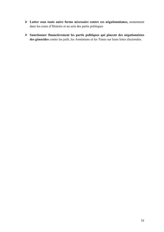 52	
Ø Lutter sous toute autre forme nécessaire contre ces négationnismes, notamment
dans les cours d’Histoire et au sein des partis politiques
Ø Sanctionner financièrement les partis politiques qui placent des négationnistes
des génocides contre les juifs, les Arméniens et les Tutsis sur leurs listes électorales.
 