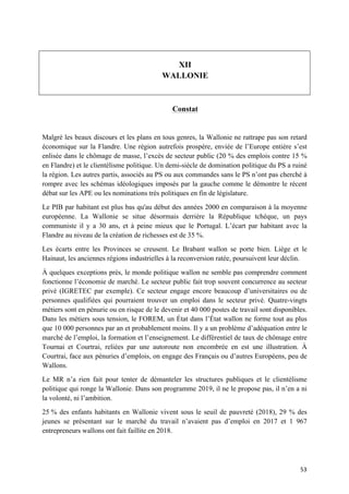 53	
XII
WALLONIE
Constat
Malgré les beaux discours et les plans en tous genres, la Wallonie ne rattrape pas son retard
économique sur la Flandre. Une région autrefois prospère, enviée de l’Europe entière s’est
enlisée dans le chômage de masse, l’excès de secteur public (20 % des emplois contre 15 %
en Flandre) et le clientélisme politique. Un demi-siècle de domination politique du PS a ruiné
la région. Les autres partis, associés au PS ou aux commandes sans le PS n’ont pas cherché à
rompre avec les schémas idéologiques imposés par la gauche comme le démontre le récent
débat sur les APE ou les nominations très politiques en fin de législature.
Le PIB par habitant est plus bas qu'au début des années 2000 en comparaison à la moyenne
européenne. La Wallonie se situe désormais derrière la République tchèque, un pays
communiste il y a 30 ans, et à peine mieux que le Portugal. L’écart par habitant avec la
Flandre au niveau de la création de richesses est de 35 %.
Les écarts entre les Provinces se creusent. Le Brabant wallon se porte bien. Liège et le
Hainaut, les anciennes régions industrielles à la reconversion ratée, poursuivent leur déclin.
À quelques exceptions près, le monde politique wallon ne semble pas comprendre comment
fonctionne l’économie de marché. Le secteur public fait trop souvent concurrence au secteur
privé (IGRETEC par exemple). Ce secteur engage encore beaucoup d’universitaires ou de
personnes qualifiées qui pourraient trouver un emploi dans le secteur privé. Quatre-vingts
métiers sont en pénurie ou en risque de le devenir et 40 000 postes de travail sont disponibles.
Dans les métiers sous tension, le FOREM, un État dans l’État wallon ne forme tout au plus
que 10 000 personnes par an et probablement moins. Il y a un problème d’adéquation entre le
marché de l’emploi, la formation et l’enseignement. Le différentiel de taux de chômage entre
Tournai et Courtrai, reliées par une autoroute non encombrée en est une illustration. À
Courtrai, face aux pénuries d’emplois, on engage des Français ou d’autres Européens, peu de
Wallons.
Le MR n’a rien fait pour tenter de démanteler les structures publiques et le clientélisme
politique qui ronge la Wallonie. Dans son programme 2019, il ne le propose pas, il n’en a ni
la volonté, ni l’ambition.
25 % des enfants habitants en Wallonie vivent sous le seuil de pauvreté (2018), 29 % des
jeunes se présentant sur le marché du travail n’avaient pas d’emploi en 2017 et 1 967
entrepreneurs wallons ont fait faillite en 2018.
 