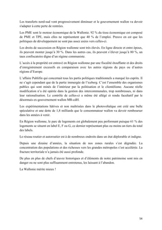 54	
Les transferts nord-sud vont progressivement diminuer et le gouvernement wallon va devoir
s'adapter à cette perte de rentrées.
Les PME sont le moteur économique de la Wallonie. 92 % du tissu économique est composé
de PME et TPE, mais elles ne représentent que 40 % de l’emploi. Preuve en est que les
politiques de développement ne sont pas assez axées vers celles-ci.
Les droits de succession en Région wallonne sont très élevés. En ligne directe et entre époux,
ils peuvent monter jusqu’à 30 %. Dans les autres cas, ils peuvent s’élever jusqu’à 80 %, un
taux confiscatoire digne d’un régime communiste.
L’accès à la propriété est entravé en Région wallonne par une fiscalité étouffante et des droits
d’enregistrement excessifs en comparaison avec les autres régions du pays ou d’autres
régions d’Europe.
L’affaire Publifin qui concernait tous les partis politiques traditionnels a marqué les esprits. Il
ne s’agit cependant que de la partie immergée de l’iceberg. C’est l’ensemble des organismes
publics qui sont minés de l’intérieur par la politisation et le clientélisme. Aucune réelle
modification n’a été opérée dans la gestion des intercommunales, trop nombreuses, ni dans
leur rationalisation. Le contrôle de celles-ci a même été allégé et rendu facultatif par le
désormais ex-gouvernement wallon MR-cdH.
Les expérimentations hâtives et non maîtrisées dans le photovoltaïque ont créé une bulle
spéculative et une dette de 1,8 milliards que le consommateur wallon va devoir rembourser
dans les années à venir.
En Région wallonne, le parc de logements est globalement peu performant puisque 61 % des
logements se situent en label E, F ou G, ce dernier représentant plus ou moins un tiers du total
des labels.
Le réseau routier et autoroutier est à de nombreux endroits dans un état déplorable et indigne.
Depuis une dizaine d’années, la situation de nos zones rurales s’est dégradée. La
concentration des populations et des richesses vers les grandes métropoles s’est accélérée. La
fracture territoriale n’a jamais été aussi profonde.
De plus en plus de chefs d’œuvre historiques et d’éléments de notre patrimoine sont mis en
danger ou ne sont plus suffisamment entretenus, les laissant à l’abandon.
La Wallonie mérite mieux !
 