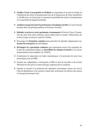 56	
Ø Faciliter l’accès à la propriété en Wallonie en augmentant d’une part la tranche de
l’abattement des droits d’enregistrement lors de la transmission de biens immobiliers
à 120 000 euros et d’autre part en instaurant la portabilité des droits d’enregistrement
sur l’acquisition du logement principal.
Ø Améliorer progressivement la performance énergétique du bâti en l’inscrivant par
exemple dans une politique publique d’économie circulaire.
Ø Défendre et préserver notre patrimoine et notamment le Pont des Trous à Tournai,
l’un des trois seuls ponts militaires encore debout dans le monde, l’Observatoire de
Cointe à Liège ou encore le canal de l’Ourthe.
Ø Encourager les formations continues pour permettre de répondre adéquatement aux
besoins des entreprises de notre Région.
Ø Développer les exportations wallonnes (qui représentent moins d’un cinquième de
la part des exportations belges) en diversifiant les champs d’activités et au travers
de partenariats extra-européens via l’AWEX.
Ø Conditionner la négociation de traités internationaux à la protection de notre tissu
économique et de nos PME.
Ø Garantir aux indépendants, commerçants et PME le droit de travailler et de circuler
librement lors des grèves et autres blocages organisés par les syndicats.
Ø Garantir la sécurité et la protection des opérateurs économiques locaux qui sont la
cible de dégradations et de casseurs et punir plus sévèrement ces derniers qui nuisent
à l’ancrage économique local.
 