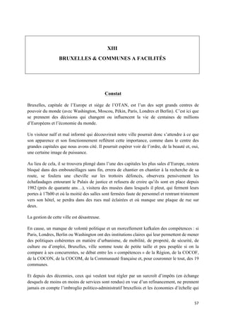 57	
XIII
BRUXELLES & COMMUNES A FACILITÉS
Constat
Bruxelles, capitale de l’Europe et siège de l’OTAN, est l’un des sept grands centres de
pouvoir du monde (avec Washington, Moscou, Pékin, Paris, Londres et Berlin). C’est ici que
se prennent des décisions qui changent ou influencent la vie de centaines de millions
d’Européens et l’économie du monde.
Un visiteur naïf et mal informé qui découvrirait notre ville pourrait donc s’attendre à ce que
son apparence et son fonctionnement reflètent cette importance, comme dans le centre des
grandes capitales que nous avons cité. Il pourrait espérer voir de l’ordre, de la beauté et, oui,
une certaine image de puissance.
Au lieu de cela, il se trouvera plongé dans l’une des capitales les plus sales d’Europe, restera
bloqué dans des embouteillages sans fin, errera de chantier en chantier à la recherche de sa
route, se foulera une cheville sur les trottoirs défoncés, observera pensivement les
échafaudages entourant le Palais de justice et refusera de croire qu’ils sont en place depuis
1982 (près de quarante ans…), visitera des musées dans lesquels il pleut, qui ferment leurs
portes à 17h00 et où la moitié des salles sont fermées faute de personnel et rentrant tristement
vers son hôtel, se perdra dans des rues mal éclairées et où manque une plaque de rue sur
deux.
La gestion de cette ville est désastreuse.
En cause, un manque de volonté politique et un morcellement kafkaïen des compétences : si
Paris, Londres, Berlin ou Washington ont des institutions claires qui leur permettent de mener
des politiques cohérentes en matière d’urbanisme, de mobilité, de propreté, de sécurité, de
culture ou d’emploi, Bruxelles, ville somme toute de petite taille et peu peuplée si on la
compare à ses concurrentes, se débat entre les « compétences » de la Région, de la COCOF,
de la COCON, de la COCOM, de la Communauté française et, pour couronner le tout, des 19
communes.
Et depuis des décennies, ceux qui veulent tout régler par un surcroît d’impôts (en échange
desquels de moins en moins de services sont rendus) en vue d’un refinancement, ne prennent
jamais en compte l’imbroglio politico-administratif bruxellois et les économies d’échelle qui
 