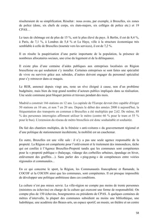 58	
résulteraient de sa simplification. Résultat : nous avons, par exemple, à Bruxelles, six zones
de police (donc, six chefs de corps, six états-majors, six collèges de police etc.) et 19
CPAS…
Le taux de chômage est de plus de 15 %, soit le plus élevé du pays. À Berlin, il est de 8,4 %,
à Paris, de 7,1 %, à Londres de 5,4 % et La Haye, ville à la structure économique très
semblable à celle de Bruxelles (tournée vers les services), il est de 7,2 %.
Il en résulte la paupérisation d’une partie importante de la population, la présence de
nombreux allocataires sociaux, une crise du logement et de la délinquance.
Il existe plus d’une centaine d’aides publiques aux entreprises localisées en Région
bruxelloise ou qui souhaitent s’y installer. Certaines entreprises se sont faites une spécialité
de vivre ou survivre grâce aux subsides, d’autres doivent engager du personnel spécialisé
pour s’y retrouver dans ce maquis.
Le RER, annoncé depuis vingt ans, reste un rêve éloigné à cause, non d’un problème
budgétaire, mais bien du trop grand nombre d’acteurs publics impliqués dans sa réalisation.
Une seule commune peut bloquer permis et travaux pendant des mois.
Madrid a construit 166 stations en 12 ans. La capitale de l'Europe devrait être capable d'ériger
50 stations en 10 ans, et non 7 en 20 ans. Depuis le début des années 2000 à aujourd'hui, la
fréquentation des transports en commun à Bruxelles a été multipliée par 2,62. De même, 88
% des personnes interrogées affirment utiliser le métro (contre 66 % pour le tram et 55 %
pour le bus). L'extension du réseau de métro bruxellois est donc souhaitable et souhaitée.
Du fait des chantiers multiples, de la frénésie « anti-voitures » du gouvernement régional et
d’une politique de stationnement incohérente, la mobilité est un cauchemar.
En outre, Bruxelles est une ville sale : il n’y a pas une seule agence responsable de la
propreté. La Région est compétente pour l’enlèvement et le traitement des immondices, tâche
qui est confiée à l’Agence Bruxelles-Propreté tandis que les communes sont compétentes
pour la « propreté publique » (balayage, vidange des corbeilles urbaines, épandage en hiver,
enlèvement des graffitis…). Sans parler des « ping-pong » de compétences entre voiries
régionales et communales...
En ce qui concerne le sport, la Région, les Communautés francophone et ﬂamande, la
COCOF et la COCON ainsi que les communes, sont compétentes. Il est presque impossible
de développer une politique ambitieuse dans ces conditions.
La culture n’est pas mieux servie. La ville-région ne compte pas moins de trente personnes
(ministres ou échevins) en charge de la culture qui exercent une forme de responsabilité. On
compte plus de 150 échevins, bourgmestres ou présidents de CPAS. À quelques centaines de
mètres d’intervalle, la plupart des communes subsidient au moins une bibliothèque, une
ludothèque, une académie des Beaux-arts, un espace sportif, un musée, un théâtre et un centre
 