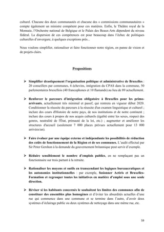 59	
culturel. Chacune des deux communautés et chacune des « commissions communautaires »
compte également un ministre compétent pour ces matières. Enfin, le Théâtre royal de la
Monnaie, l’Orchestre national de Belgique et le Palais des Beaux-Arts dépendent du niveau
fédéral. La dispersion de ces compétences est pour beaucoup dans l’échec de politiques
culturelles d’envergure, à quelques exceptions près...
Nous voulons simplifier, rationaliser et faire fonctionner notre région, en panne de vision et
de projets clairs.
Propositions
Ø Simplifier drastiquement l’organisation politique et administrative de Bruxelles :
20 conseillers par communes, 4 échevins, intégration du CPAS dans la commune, 50
parlementaires bruxellois (40 francophones et 10 flamands) au lieu de 89 actuellement.
Ø Renforcer le parcours d'intégration obligatoire à Bruxelles pour les primo-
arrivants, actuellement très minimal et passif, qui rentrera en vigueur début 2020.
Conditionner la réussite du parcours à la réussite d'un examen linguistique et culturel ;
inclure des cours d'Histoire de notre pays, de nos institutions et de notre continent ;
inclure des cours à propos de nos acquis culturels (égalité entre les sexes, respect des
genres, neutralité de l'État, primauté de la loi, etc.) ; augmenter et améliorer les
structures d'accueil (seulement 7 000 places prévues actuellement pour 13 000
arrivées/an).
Ø Faire évaluer par une équipe externe et indépendante les possibilités de réduction
des coûts de fonctionnement de la Région et de ses communes. L’audit effectué par
Sir Peter Gershon à la demande du gouvernement britannique peut servir d’exemple.
Ø Réduire sensiblement le nombre d’emplois publics, en ne remplaçant pas un
fonctionnaire sur trois partant à la retraite.
Ø Rationaliser les moyens et outils en transcendant les logiques bureaucratiques et
les autonomies institutionnelles : par exemple, fusionner Actiris et Bruxelles-
Formation et regrouper toutes les initiatives en matière d’emploi sous une seule
direction.
Ø Réviser si les habitants concernés le souhaitent les limites des communes afin de
constituer des ensembles plus homogènes et d’éviter les absurdités actuelles d’une
rue qui commence dans une commune et se termine dans l’autre, d’avoir deux
systèmes d’éclairage public ou deux systèmes de nettoyage dans une même rue, etc.
 