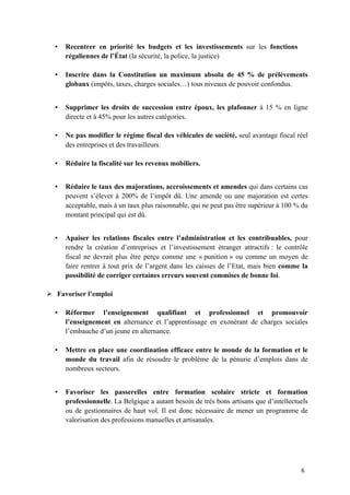 6	
• Recentrer en priorité les budgets et les investissements sur les fonctions
régaliennes de l’État (la sécurité, la police, la justice)
• Inscrire dans la Constitution un maximum absolu de 45 % de prélèvements
globaux (impôts, taxes, charges sociales…) tous niveaux de pouvoir confondus.
• Supprimer les droits de succession entre époux, les plafonner à 15 % en ligne
directe et à 45% pour les autres catégories.
• Ne pas modifier le régime fiscal des véhicules de société, seul avantage fiscal réel
des entreprises et des travailleurs.
• Réduire la fiscalité sur les revenus mobiliers.
• Réduire le taux des majorations, accroissements et amendes qui dans certains cas
peuvent s’élever à 200% de l’impôt dû. Une amende ou une majoration est certes
acceptable, mais à un taux plus raisonnable, qui ne peut pas être supérieur à 100 % du
montant principal qui est dû.
• Apaiser les relations fiscales entre l’administration et les contribuables, pour
rendre la création d’entreprises et l’investissement étranger attractifs : le contrôle
fiscal ne devrait plus être perçu comme une « punition » ou comme un moyen de
faire rentrer à tout prix de l’argent dans les caisses de l’Etat, mais bien comme la
possibilité de corriger certaines erreurs souvent commises de bonne foi.
Ø Favoriser l’emploi
• Réformer l’enseignement qualifiant et professionnel et promouvoir
l’enseignement en alternance et l’apprentissage en exonérant de charges sociales
l’embauche d’un jeune en alternance.
• Mettre en place une coordination efficace entre le monde de la formation et le
monde du travail afin de résoudre le problème de la pénurie d’emplois dans de
nombreux secteurs.
• Favoriser les passerelles entre formation scolaire stricte et formation
professionnelle. La Belgique a autant besoin de très bons artisans que d’intellectuels
ou de gestionnaires de haut vol. Il est donc nécessaire de mener un programme de
valorisation des professions manuelles et artisanales.
 