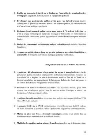 60	
Ø Établir un monopole de tutelle de la Région sur l’ensemble des grands chantiers
stratégiques (logement, mobilité, loisirs et équipements publics).
Ø Développer des partenariats publics-privés pour les infrastructures (métro)
comme pour la gestion de bâtiments publics, des hôpitaux publics, de certains musées
et d’une série de politiques publiques.
Ø Fusionner les six zones de police en une zone unique à l’échelle de la Région car
c’est le niveau pertinent pour mener une politique de lutte contre les phénomènes de
criminalité que connaît une grande agglomération comme Bruxelles et pour maintenir
l’ordre.
Ø Obliger les communes à présenter des budgets en équilibre et à atteindre l’équilibre
budgétaire.
Ø Assurer une publication en ligne sur un site facilement accessible, identifiable et
consultable, de toutes les subventions publiques et de leur justification.
Plus particulièrement sur la mobilité bruxelloise...
Ø Ajouter aux 40 kilomètres de réseau actuel du métro, 4 nouvelles lignes, via des
partenariats public-privé et en impliquant les institutions internationales présentes sur
le territoire de la Région. La part de financement public se fera par les fonds de la
Région bruxelloise, une augmentation de l'enveloppe Beliris, des fonds européens et
un soutien de la Banque européenne d'Investissement.
Ø Poursuivre et achever l'extension du métro 3 (7 nouvelles stations) pour 2030,
comme c'est actuellement prévu : plus de nouveau report. Prolonger le métro 3 de
Bordet jusqu'à l'aéroport de Zaventem.
Ø Améliorer la multi-modalité en permettant à un seul titre de transport d'utiliser STIB,
TEC, SNCB, De Lijn, etc.
Ø Augmenter l'offre de la SNCB en finalisant en priorité les travaux du RER endéans
les 5 ans. Améliorer la qualité du service : ponctualité, fréquence et confort des trains.
Ø Mettre en place des feux à décompte numériques comme il en existe dans de
nombreuses villes au monde afin de fluidifier le trafic.
Ø Multiplier les parkings autour et dans Bruxelles chaque fois que la demande existe.
 
