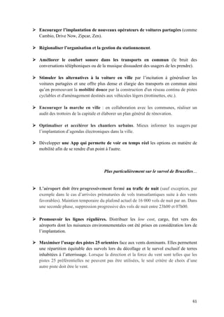 61	
Ø Encourager l’implantation de nouveaux opérateurs de voitures partagées (comme
Cambio, Drive Now, Zipcar, Zen).
Ø Régionaliser l’organisation et la gestion du stationnement.
Ø Améliorer le confort sonore dans les transports en commun (le bruit des
conversations téléphoniques ou de la musique dissuadent des usagers de les prendre).
Ø Stimuler les alternatives à la voiture en ville par l’incitation à généraliser les
voitures partagées et une offre plus dense et élargie des transports en commun ainsi
qu’en promouvant la mobilité douce par la construction d'un réseau continu de pistes
cyclables et d'aménagement destinés aux véhicules légers (trottinettes, etc.).
Ø Encourager la marche en ville : en collaboration avec les communes, réaliser un
audit des trottoirs de la capitale et élaborer un plan général de rénovation.
Ø Optimaliser et accélérer les chantiers urbains. Mieux informer les usagers par
l’implantation d’agendas électroniques dans la ville.
Ø Développer une App qui permette de voir en temps réel les options en matière de
mobilité afin de se rendre d'un point à l'autre.
Plus particulièrement sur le survol de Bruxelles…
Ø L’aéroport doit être progressivement fermé au trafic de nuit (sauf exception, par
exemple dans le cas d’arrivées prématurées de vols transatlantiques suite à des vents
favorables). Maintien temporaire du plafond actuel de 16 000 vols de nuit par an. Dans
une seconde phase, suppression progressive des vols de nuit entre 23h00 et 07h00.
Ø Promouvoir les lignes régulières. Distribuer les low cost, cargo, fret vers des
aéroports dont les nuisances environnementales ont été prises en considération lors de
l’implantation.
Ø Maximiser l’usage des pistes 25 orientées face aux vents dominants. Elles permettent
une répartition équitable des survols lors du décollage et le survol exclusif de terres
inhabitées à l’atterrissage. Lorsque la direction et la force du vent sont telles que les
pistes 25 préférentielles ne peuvent pas être utilisées, le seul critère de choix d’une
autre piste doit être le vent.
 
