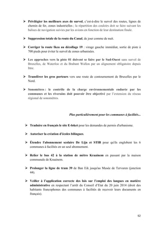 62	
Ø Privilégier les meilleurs axes de survol, c’est-à-dire le survol des routes, lignes de
chemin de fer, zones industrielles ; la répartition des couloirs doit se faire suivant les
balises de navigation suivies par les avions en fonction de leur destination finale.
Ø Suppression totale de la route du Canal, de jour comme de nuit.
Ø Corriger la route Ikea au décollage 19 : virage gauche immédiat, sortie de piste à
700 pieds pour éviter le survol de zones urbanisées.
Ø Les approches vers la piste 01 doivent se faire par le Sud-Ouest sans survol de
Bruxelles, de Waterloo et du Brabant Wallon par un alignement obligatoire depuis
Ittre.
Ø Transférer les gros porteurs vers une route de contournement de Bruxelles par le
Nord.
Ø Sonomètres : le contrôle de la charge environnementale endurée par les
communes et les riverains doit pouvoir être objectivé par l’extension du réseau
régional de sonomètres.
Plus particulièrement pour les communes à facilités...
Ø Traduire en français le site E-loket pour les demandes de permis d'urbanisme.
Ø Autoriser la création d'écoles bilingues.
Ø Étendre l'abonnement scolaire De Lijn et STIB pour qu'ils englobent les 6
communes à facilités en un seul abonnement.
Ø Relier le bus 42 à la station de métro Kraainem en passant par la maison
communale de Kraainem.
Ø Prolonger la ligne de tram 39 de Ban Eik jusqu'au Musée de Tervuren (jonction
44).
Ø Veiller à l’application correcte des lois sur l’emploi des langues en matière
administrative en respectant l’arrêt du Conseil d’Etat du 20 juin 2014 (droit des
habitants francophones des communes à facilités de recevoir leurs documents en
français).
 