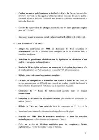 7	
• Confier au secteur privé certaines activités d’Actiris et du Forem, les nouvelles
structures recevant via des appels d’offres les mêmes missions de service public ;
fusionner Actiris et Bruxelles Formation pour assurer la cohérence entre formation et
recherche d’emploi.
• Étendre la suppression des charges patronales sur les deux premiers emplois
pour les TPE-PME.
• Aménager mieux le temps de travail en favorisant la flexibilité et le télétravail.
Ø Aider le commerce et les PME :
• Alléger les contraintes des PME en diminuant les frais notariaux et
administratifs lors de la création d’une entreprise et en les soutenant dans la
transition numérique.
• Simplifier les procédures administratives de liquidation ou dissolution d’une
société et les rendre moins coûteuses.
• Rendre la TVA exigible seulement au moment de la réception du paiement afin
de ne plus pénaliser les PME qui doivent avancer la TVA à l’administration.
• Réduire progressivement le précompte mobilier.
• Faciliter les changements d’affectation des espaces à front de rue, dans les
noyaux commerçants en difficulté, par exemple en rendant possible facilement la
transformation de commerces en bureaux ou en logements étudiants.
• Généraliser la 1ère
heure de stationnement gratuite dans les noyaux
commerciaux.
• Simplifier et flexibiliser la déclaration Dimona (déclaration des travailleurs du
secteur Horeca).
• Réduire la TVA sur l’eau minérale dans les restaurants de 21 % à 6 %.
• Supprimer les accises sur les bières artisanales produites en Belgique.
• Soutenir nos PME dans la transition numérique et dans les nouvelles
technologies pour en faire des acteurs importants à l’export.
• Créer un service de décisions anticipées pour les compétences fiscales
régionalisées, à l’instar du modèle fédéral et flamand.
 