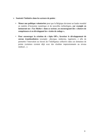 8	
Ø Soutenir l’initiative dans les secteurs de pointe :
• Mener une politique volontariste pour que la Belgique devienne un leader mondial
en matière d’économie numérique et de nouvelles technologies, par exemple en
instaurant un « Tax Shelter » dans ce secteur, en encourageant des « clusters de
compétences et en développant les « écoles de codage ».
• Pour encourager la création de « Spin Off », favoriser le développement de
cursus transfacultaires (exemple : physique, médecine, ingénierie…) afin de
permettre l’innovation au travers de l’intelligence collective dans ces domaines de
pointe (certaines existent déjà avec des résultats impressionnants au niveau
médical…).
 