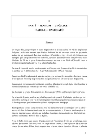 9	
II
SANTÉ — PENSIONS — CHÔMAGE —
FAMILLE — HANDICAPÉS
Constat
De longue date, des politiques et outils de protection et d’aide sociale ont été mis en place en
Belgique. Mais trop souvent, ces derniers finissent par se retourner contre les personnes
aidées en les maintenant dans une position « d’assistés à vie » : il est très fréquent, par
exemple, que, lorsqu’elles trouvent un travail, certaines personnes voient leur pouvoir d’achat
diminuer du fait de la perte de certains avantages sociaux et du faible différentiel entre la
prestation sociale la plus élevée et le salaire le plus bas.
Le taux de risque de tomber en dessous du seuil de pauvreté demeure trop élevé, surtout dans
la capitale (33 % à Bruxelles et 21 % en Wallonie contre 10 % en Flandre).
Beaucoup d’indépendants et de salariés, même avec une carrière complète, disposent encore
d’une pension beaucoup trop basse et un indépendant sur six vit sous le seuil de pauvreté.
Beaucoup de personnes qui n’ont jamais contribué à la sécurité sociale belge bénéficient de la
même couverture que certains qui ont cotisé toute leur vie.
Le chômage, le revenu d’intégration, les dépenses des CPAS, sont la source de trop d’abus.
La pérennité de notre système social et la garantie du pouvoir d’achat des retraités qui ont
cotisé tout au long de leur vie doivent impérativement figurer parmi les axes principaux de
la future politique gouvernementale qui sera déployée dans notre pays.
Toute politique sociale saine doit avoir pour but de faciliter et d’accompagner vers le retour
au travail, dans de bonnes conditions, les personnes assistées et d’assurer à celles qui ne le
peuvent pas (personnes atteintes de maladies chroniques incapacitantes ou dégénératives,
certains handicapés) de vivre dans la dignité.
Avec le baby-boom des années d’après-guerre et l’espérance de vie qui se rallonge, nous
devrons par ailleurs faire face, dans les vingt années à venir, à une explosion de la prise en
charge de nos aînés. Il faut donc proposer une prise en charge humaine, décente et adaptée
 