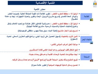 McKinsey & Company | 9
‫الفالحة‬
▪
‫الركيزة‬
1
–
‫األخضر‬ ‫المغرب‬ ‫مخطط‬
:
‫الخض‬ ‫خصوصا‬ ،‫العالية‬ ‫المضافة‬ ‫القيمة‬ ‫ذات‬ ‫الفالحة‬ ‫تطوير‬
‫ر‬
‫للتصدير‬ ‫المعدة‬ ‫والبواكر‬
(
‫إيج‬ ،‫التجهيزات‬ ‫وتحديث‬ ‫وتطوير‬ ‫البحث‬ ،‫أكروبول‬ ‫مشروع‬ ‫تسريع‬
‫عاملة‬ ‫يد‬ ‫اد‬
‫تنافسية‬
)
▪
‫الركيزة‬
2
–
‫األخضر‬ ‫المغرب‬ ‫مخطط‬
:
‫بشكل‬ ‫األهداف‬ ‫تحديد‬ ‫مع‬ ‫هشاشة‬ ‫األكثر‬ ‫الفاعلين‬ ‫وتنمية‬ ‫دعم‬
‫واضح‬
(
‫الجبلية‬ ‫الفالحة‬ ‫مشاريع‬ ،‫الرسمية‬ ‫والتسميات‬ ‫المحلية‬ ‫المنتجات‬
)
▪
‫مشاريع‬ ‫إنجاز‬ ‫وتيرة‬ ‫تسريع‬
(
‫اللوجيستيك‬ ‫منطقتي‬ ،‫جهوي‬ ‫جملة‬ ‫سوق‬ ،‫المياه‬ ‫تحلية‬
)
‫البحر‬ ‫منتجات‬
▪
‫بالحاجيات‬ ‫التزود‬ ‫تأمين‬
(
‫ت‬ ،‫السمكي‬ ‫المخزون‬ ‫تقييم‬ ‫برنامج‬ ،‫أجنبي‬ ‫تزويد‬ ‫على‬ ‫الحصول‬ ‫تسهيل‬
‫حديث‬
‫األسطول‬
)
▪
‫ألكادير؛‬ ‫المينائي‬ ‫المركب‬ ‫تأهيل‬ ‫مواكبة‬
▪
‫المستثمرين‬ ‫لفائدة‬ ‫العلمي‬ ‫البحث‬ ‫ودعم‬ ‫اليوبوليس‬ ‫قطب‬ ‫اشتغال‬ ‫تتبع‬
.
‫السياحة‬
▪
‫جديدة؛‬ ‫وحدات‬ ‫خلق‬ ‫ودعم‬ ‫القديمة‬ ‫الوحدات‬ ‫لتحديث‬ ‫ميكانيزمات‬ ‫ايجاد‬
▪
‫القروية‬ ‫السياحة‬ ‫بتعزيز‬ ‫وذلك‬ ‫المنتوج‬ ‫تنويع‬
(
‫برنامج‬
"
‫قريتي‬
)"
‫الترفيه‬ ‫وسائل‬ ‫إحداث‬ ‫ودعم‬
.
▪
‫السياحية‬ ‫للوجهات‬ ‫الدعاية‬ ‫وسائل‬ ‫تحسين‬
(
‫مميزة‬ ‫عالمة‬ ‫تطوير‬
)
‫اإلقتصادية‬ ‫التنمية‬
‫التنمية‬ ‫محاور‬
 