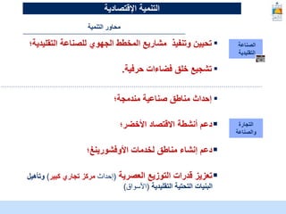 McKinsey & Company | 10
‫الصناعة‬
‫التقليدية‬
▪
‫التقليدي‬ ‫للصناعة‬ ‫الجهوي‬ ‫المخطط‬ ‫مشاريع‬ ‫وتنفيذ‬ ‫تحيين‬
‫ة؛‬
▪
‫حرفية‬ ‫فضاءات‬ ‫خلق‬ ‫تشجيع‬
.
‫التجارة‬
‫والصناعة‬
▪
‫مندمجة؛‬ ‫صناعية‬ ‫مناطق‬ ‫إحداث‬

‫األخضر؛‬ ‫االقتصاد‬ ‫أنشطة‬ ‫دعم‬

‫لخدمات‬ ‫مناطق‬ ‫إنشاء‬ ‫دعم‬
‫األوفشورينغ‬
‫؛‬

‫العصرية‬ ‫التوزيع‬ ‫قدرات‬ ‫تعزيز‬
(
‫إحداث‬
‫كبير‬ ‫تجاري‬ ‫مركز‬
)
‫وت‬
‫أهيل‬
‫التقليدية‬ ‫التحتية‬ ‫البنيات‬
(
‫األسواق‬
)
‫التنمية‬ ‫محاور‬
‫التنمية‬
‫اإلقتصادية‬
 