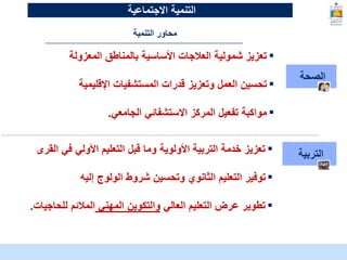 McKinsey & Company | 12
‫الصحة‬
▪
‫المعزولة‬ ‫بالمناطق‬ ‫األساسية‬ ‫العالجات‬ ‫شمولية‬ ‫تعزيز‬
▪
‫اإلقليمية‬ ‫المستشفيات‬ ‫قدرات‬ ‫وتعزيز‬ ‫العمل‬ ‫تحسين‬
▪
‫الجامعي‬ ‫االستشفائي‬ ‫المركز‬ ‫تفعيل‬ ‫مواكبة‬
.
‫التربية‬
▪
‫ال‬ ‫في‬ ‫األولي‬ ‫التعليم‬ ‫قبل‬ ‫وما‬ ‫األولوية‬ ‫التربية‬ ‫خدمة‬ ‫تعزيز‬
‫قرى‬
▪
‫إليه‬ ‫الولوج‬ ‫شروط‬ ‫وتحسين‬ ‫الثانوي‬ ‫التعليم‬ ‫توفير‬
▪
‫العالي‬ ‫التعليم‬ ‫عرض‬ ‫تطوير‬
‫المهني‬ ‫والتكوين‬
‫للحاج‬ ‫المالئم‬
‫يات‬
.
‫التنمية‬ ‫محاور‬
‫التنمية‬
‫االجتماعية‬
 