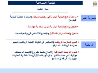 McKinsey & Company | 13
‫الفقر‬ ‫محاربة‬
▪
‫المناطق‬ ‫مختلف‬ ‫في‬ ‫البشرية‬ ‫التنمية‬ ‫برامج‬ ‫مواكبة‬
(
‫لل‬ ‫الوطنية‬ ‫المبادرة‬
‫تنمية‬
‫البشرية‬
)
▪
‫الهشاشة‬ ‫لمحاربة‬ ‫يكرس‬ ‫البشرية‬ ‫للتنمية‬ ‫برنامج‬ ‫إطالق‬
▪
‫االستقبال‬ ‫مراكز‬ ‫وإحداث‬ ‫تأهيل‬
‫صعبة‬ ‫وضعية‬ ‫في‬ ‫لألشخاص‬ ‫واإلدماج‬
.
‫الرياضة‬
▪
‫الرياضية‬ ‫الممارسة‬ ‫تعميم‬
(
‫الرياضي‬ ‫التحتية‬ ‫البنيات‬ ‫في‬ ‫االستثمار‬
‫تعميم‬ ،‫ة‬
‫المائية‬ ‫الرياضات‬ ‫ممارسة‬
)
▪
‫االحترافية‬ ‫الرياضة‬ ‫تطوير‬
(
‫الرياض‬ ‫أكاديمية‬ ‫مشروع‬ ‫بتنفيذ‬ ‫اإلسراع‬
،‫ات‬
‫مواكبة‬
‫المحت‬ ‫األندية‬ ‫تربصات‬ ‫تستقبل‬ ‫الجهة‬ ‫جعل‬ ،‫أكادير‬ ‫حسنية‬ ‫نادي‬
‫رفة‬
‫الشتاء‬ ‫فصل‬ ‫في‬ ‫األوروبية‬
)
‫التنمية‬ ‫محاور‬
‫التنمية‬
‫االجتماعية‬
 