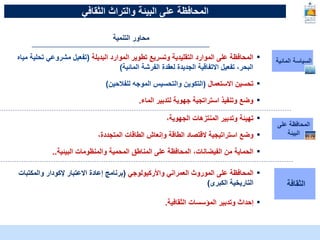 McKinsey & Company | 15
‫البيئة‬ ‫على‬ ‫المحافظة‬
‫الثقافي‬ ‫والتراث‬
‫المائية‬ ‫السياسة‬
▪
‫البديلة‬ ‫الموارد‬ ‫تطوير‬ ‫وتسريع‬ ‫التقليدية‬ ‫الموارد‬ ‫على‬ ‫المحافظة‬
(
‫مشروعي‬ ‫تفعيل‬
‫تح‬
‫لية‬
‫مياه‬
‫المائية‬ ‫الفرشة‬ ‫لعقدة‬ ‫الجديدة‬ ‫االتفاقية‬ ‫تفعيل‬ ،‫البحر‬
)
▪
‫االستعمال‬ ‫تحسين‬
(
‫التكوين‬
‫والتحسيس‬
‫للفالحين‬ ‫الموجه‬
)
▪
‫وتنفيذ‬ ‫وضع‬
‫استراتجية‬
‫جهوية‬
‫الماء‬ ‫لتدبير‬
.
‫على‬ ‫المحافظة‬
‫البيئة‬
▪
،‫الجهوية‬ ‫المنتزهات‬ ‫وتدبير‬ ‫تهيئة‬
▪
،‫المتجددة‬ ‫الطاقات‬ ‫وإنعاش‬ ‫الطاقة‬ ‫القتصاد‬ ‫استراتيجية‬ ‫وضع‬
▪
‫البيئية‬ ‫والمنظومات‬ ‫المحمية‬ ‫المناطق‬ ‫على‬ ‫المحافظة‬ ،‫الفيضانات‬ ‫من‬ ‫الحماية‬
..
‫التنمية‬ ‫محاور‬
‫الثقافة‬
▪
‫على‬ ‫المحافظة‬
‫واألركيولوجي‬ ‫العمراني‬ ‫الموروث‬
(
‫والمكتبات‬ ‫إلكودار‬ ‫االعتبار‬ ‫إعادة‬ ‫برنامج‬
‫الكبرى‬ ‫التاريخية‬
)
▪
‫الثقافية‬ ‫المؤسسات‬ ‫وتدبير‬ ‫إحداث‬
.
 