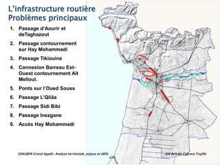 SDAU&PA Grand Agadir. Analyse territoriale, enjeux et défis GIE Beltrán Cabrera Trujillo
UTE
L’infrastructure routière
Problèmes principaux
1. Passage d’Aourir et
deTaghazout
2. Passage contournement
sur Hay Mohammadi
3. Passage Tikiouine
4. Connexion Barreau Est-
Ouest contournement Aït
Melloul.
5. Ponts sur l’Oued Souss
6. Passage L’Qliâa
7. Passage Sidi Bibi
8. Passage Inezgane
9. Accès Hay Mohammadi
 