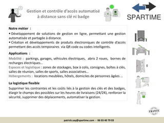patrick.say@spartime.com - 06 03 40 79 03
Notre métier :
 Développement de solutions de gestion en ligne, permettant une gestion
automatisée et partagée à distance.
 Création et développements de produits électroniques de contrôle d’accès
permettant des accès temporaires via QR code ou codes intelligents.
Applications :
Mobilité : parkings, garages, véhicules électriques, abris 2 roues, bornes de
recharges électriques…
Espaces et logistique : zones de stockages, box à colis, consignes, boîtes à clés,
salles de réunion, salles de sports, salles associatives…
Hébergements : locations meublées, hôtels, domiciles de personnes âgées …
La logistique flexible
Supprimer les contraintes et les coûts liés à la gestion des clés et des badges,
élargir le champs des possibles sur les heures de livraisons (24/24), renforcer la
sécurité, supprimer des déplacements, automatiser la gestion.
Gestion et contrôle d’accès automatisé
à distance sans clé ni badge
 