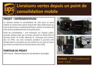 PROJET – EXPÉRIMENTATION
La solution prévoit la consolidation de colis dans un point
mobile en centre-ville à partir duquel des vélos (électriques ou
non) et des livreurs à pied partiront pour réaliser la livraison de
colis chez les professionnels et les particuliers.
Point de consolidation = une remorque sur l’espace public,
amenée chaque matin par un livreur qui part lui-même faire sa
tournée (entre 7h et 8h). Véhicule et remorque sont chacun
des 3.5 PTAC. Les colis ramassés pendant la journée sont
stockés dans la remorque qui est ramené le soir avec le livreur
qui rentre lui-même de sa tournée (entre 18 et 19h).
PORTEUR DE PROJET
UPS France : Edouard Barreiro est directeur du projet.
Territoire - 2ème arrondissement
Durée : 6 mois
Livraisons vertes depuis un point de
consolidation mobile
 