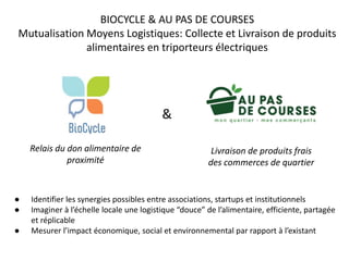 BIOCYCLE & AU PAS DE COURSES
Mutualisation Moyens Logistiques: Collecte et Livraison de produits
alimentaires en triporteurs électriques
Relais du don alimentaire de
proximité
Livraison de produits frais
des commerces de quartier
● Identifier les synergies possibles entre associations, startups et institutionnels
● Imaginer à l’échelle locale une logistique “douce” de l’alimentaire, efficiente, partagée
et réplicable
● Mesurer l’impact économique, social et environnemental par rapport à l’existant
&
 