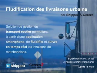 Expérimentation sur des
livraisons à Paris intramuros
Durée : 6 mois
Solution de gestion du
transport routier permettant,
à partir d'une application
smartphone, de fluidifier et suivre
en temps-réel les livraisons de
marchandises.
Fludification des livraisons urbaine
par Shippeo & Cereza
 