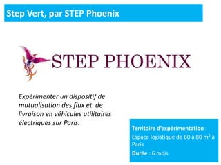 Territoire d’expérimentation :
Espace logistique de 60 à 80 m² à
Paris
Durée : 6 mois
Step Vert, par STEP Phoenix
Expérimenter un dispositif de
mutualisation des flux et de
livraison en véhicules utilitaires
électriques sur Paris.
 