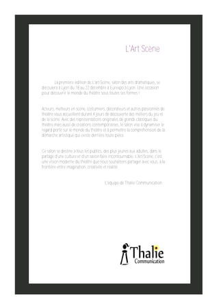 L'Art Scène

La première édition de L'art­Scène, salon des arts dramatiques, se
déroulera à Lyon du 18 au 22 décembre à Eurexpo à Lyon. Une occasion
pour découvrir le monde du théâtre sous toutes ses formes !
Acteurs, metteurs en scène, costumiers, décorateurs et autres passionnés de
théâtre vous accueillent durant 4 jours de découverte des métiers du jeu et
de la scène. Avec des représentations originales de grands classiques du
théâtre mais aussi de créations contemporaines, le salon vise à dynamiser le
regard porté sur le monde du théâtre et à permettre la compréhension de la
démarche artistique qui existe derrière toute pièce.
Ce salon se destine à tous les publics, des plus jeunes aux adultes, dans le
partage d'une culture et d'un savoir­faire incontournable. L'Art­Scène, c'est
une vision moderne du théâtre que nous souhaitons partager avec vous, à la
frontière entre imagination, créativité et réalité.
L'équipe de Thalie Communication

 