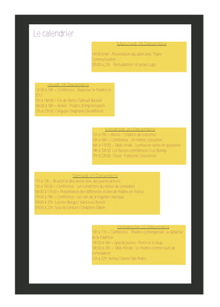 Le calendrier
Mercredi 18 Décembre
14h30 à16h ­ Présentation du salon avec Thalie
Communication
20h30 à 22h ­ Perturbation / Krystian Lupa

Jeudi 19 Décembre
12h30 à 14h – Conférence : Repenser le théâtre en
2013
15h à 16h30 – Fin de Partie / Samuel Beckett
16h30 à 18h – Atelier: Théâtre d'improvisation
21h à 22h30 Caligula / Stéphane OliviéBisson

Vendredi 20 Décembre
12h à 15h – Atelier : Création de costumes.
15h à 16h – Conférence : Un métier, costumier.
16h à 17h30 – Table ronde : La mise en scène en questions
19h à 20h30 Les fausses confidences / Luc Bondy
21h à 22h30 Closer Françoise Courvoisier

Samedi 21 Décembre
11h à 13h – Brunch et discussion avec des jeunes acteurs.
13h à 15h30 – Conférence : Les conditions du métier de comédien.
16h30 à 17h30 – Présentation des différentes écoles de théâtre en France.
17h30 à 19h – Conférence : Les clés de la tragédie classique.
18h30 à 20h Lucrèce Borgia / JeanLouis Benoît
20h30 à 22h Sous la ceinture / Delphine Salkin

Dimanche 22 Décembre
10h à 11h – Conférence : Théâtre contemporain, se détacher
de la tradition.
14h30 à 16h – Spécial jeunes : Pierre et le loup.
18h30 à 20h – Table Ronde : Le théâtre comme outil de
contestation.
21h à 22h Yerma / Daniel San Pedro

 