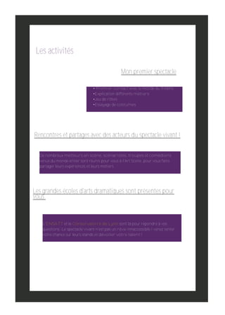 Les activités
Mon premier spectacle
• Premier contact avec le monde du théâtre
•Explication différents métiers
•Jeu de rôles
•Essayage de costumes

Rencontres et partages avec des acteurs du spectacle vivant !
De nombreux metteurs en scène, scénaristes, troupes et comédiens
venus du monde entier sont réunis pour vous à l'Art Scène, pour vous faire
partager leurs expériences et leurs métiers

Les grandes écoles d'arts dramatiques sont présentes pour
vous

L'ENSATT et le Conservatoire de Lyon sont là pour répondre à vos
questions. Le spectacle vivant n'est pas un rêve innaccessible ! venez tenter
votre chance sur leurs stands et dévoiler votre talent !

 